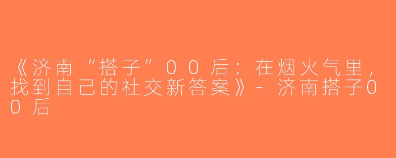 《济南“搭子”00后：在烟火气里，找到自己的社交新答案》-济南搭子00后
