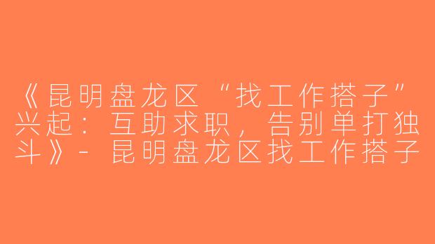 《昆明盘龙区“找工作搭子”兴起：互助求职，告别单打独斗》-昆明盘龙区找工作搭子