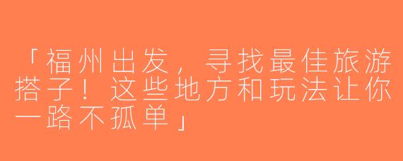 「福州出发，寻找最佳旅游搭子！这些地方和玩法让你一路不孤单」