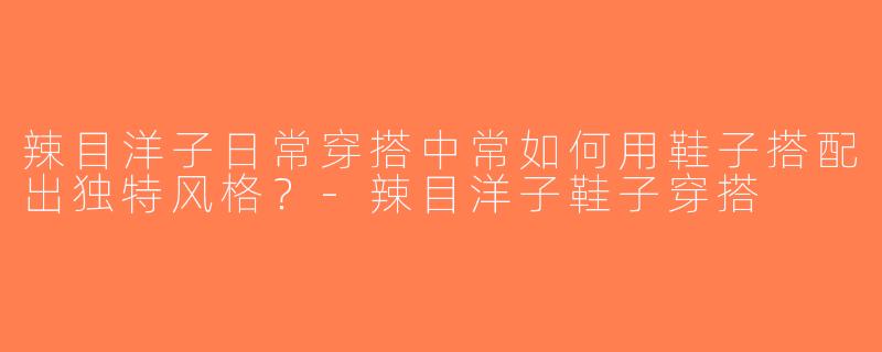 辣目洋子日常穿搭中常如何用鞋子搭配出独特风格？-辣目洋子鞋子穿搭