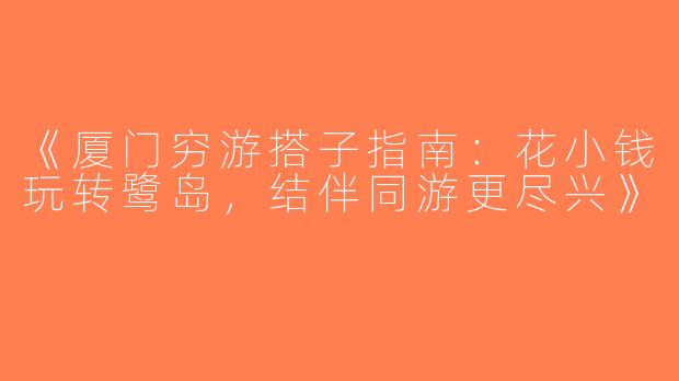 《厦门穷游搭子指南：花小钱玩转鹭岛，结伴同游更尽兴》
