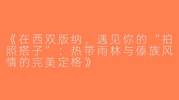 《在西双版纳，遇见你的“拍照搭子”：热带雨林与傣族风情的完美定格》