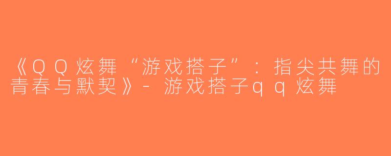 《QQ炫舞“游戏搭子”：指尖共舞的青春与默契》-游戏搭子qq炫舞