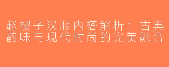 赵樱子汉服内搭解析：古典韵味与现代时尚的完美融合