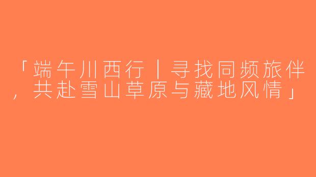 「端午川西行｜寻找同频旅伴，共赴雪山草原与藏地风情」