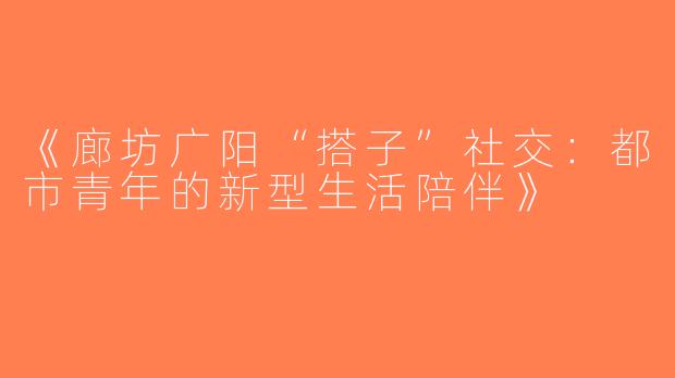 《廊坊广阳“搭子”社交：都市青年的新型生活陪伴》