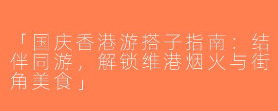 「国庆香港游搭子指南：结伴同游，解锁维港烟火与街角美食」