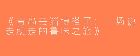 《青岛去淄博搭子：一场说走就走的鲁味之旅》