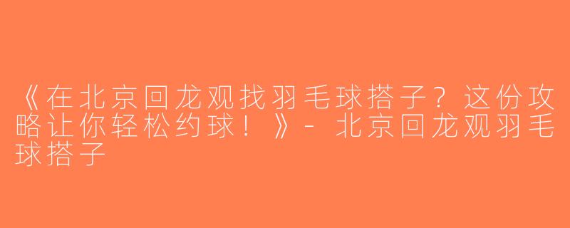 《在北京回龙观找羽毛球搭子？这份攻略让你轻松约球！》-北京回龙观羽毛球搭子