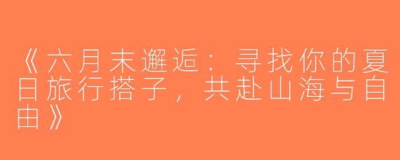 《六月末邂逅：寻找你的夏日旅行搭子，共赴山海与自由》