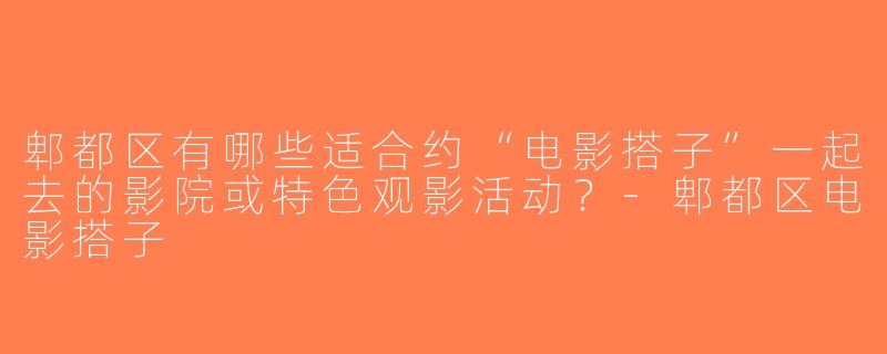 郫都区有哪些适合约“电影搭子”一起去的影院或特色观影活动？-郫都区电影搭子