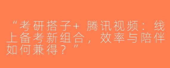“考研搭子+腾讯视频：线上备考新组合，效率与陪伴如何兼得？”