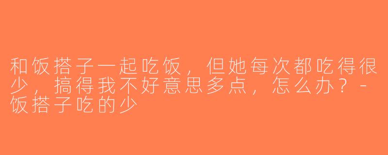 和饭搭子一起吃饭，但她每次都吃得很少，搞得我不好意思多点，怎么办？-饭搭子吃的少
