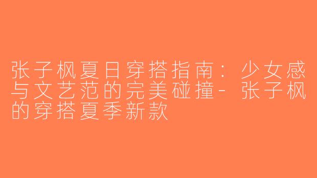 张子枫夏日穿搭指南：少女感与文艺范的完美碰撞-张子枫的穿搭夏季新款