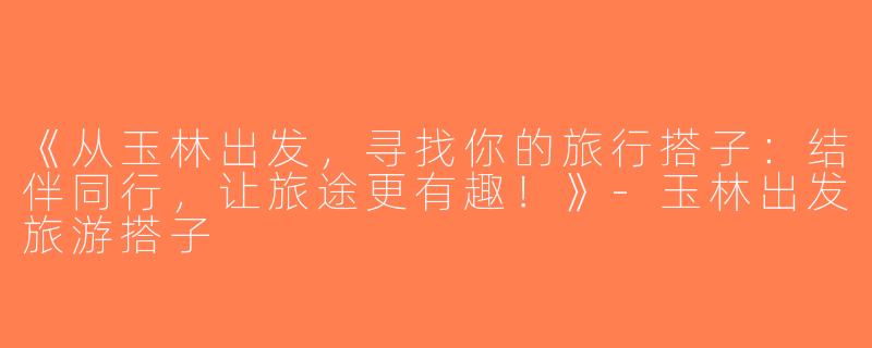 《从玉林出发，寻找你的旅行搭子：结伴同行，让旅途更有趣！》-玉林出发旅游搭子