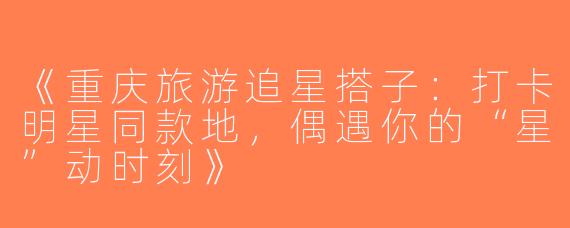 《重庆旅游追星搭子：打卡明星同款地，偶遇你的“星”动时刻》
