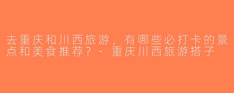 去重庆和川西旅游，有哪些必打卡的景点和美食推荐？-重庆川西旅游搭子
