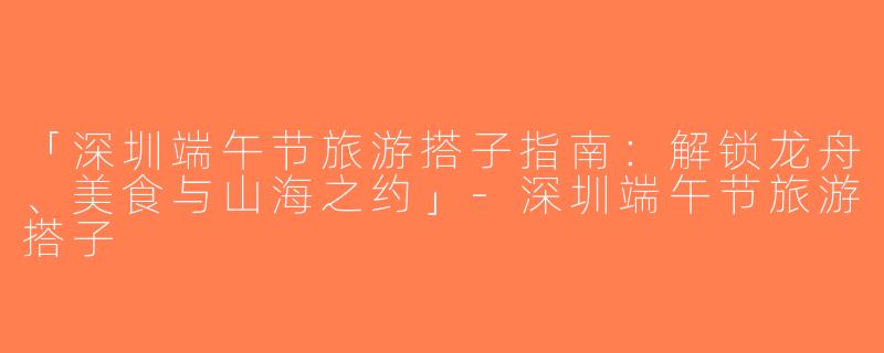 「深圳端午节旅游搭子指南：解锁龙舟、美食与山海之约」-深圳端午节旅游搭子