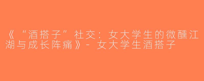 《“酒搭子”社交：女大学生的微醺江湖与成长阵痛》-女大学生酒搭子