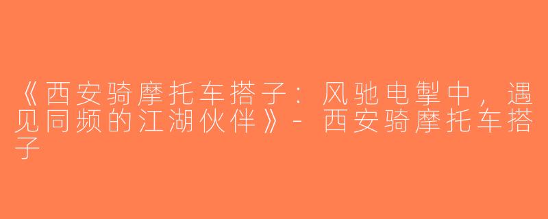 《西安骑摩托车搭子：风驰电掣中，遇见同频的江湖伙伴》-西安骑摩托车搭子