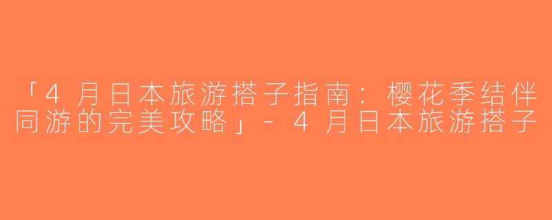 「4月日本旅游搭子指南：樱花季结伴同游的完美攻略」-4月日本旅游搭子