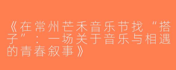 《在常州芒禾音乐节找“搭子”：一场关于音乐与相遇的青春叙事》