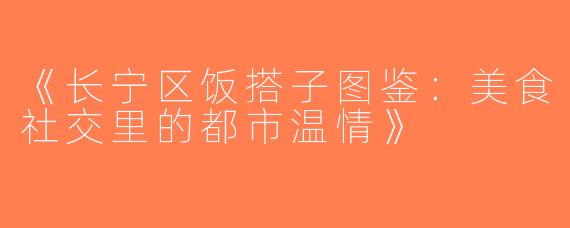《长宁区饭搭子图鉴：美食社交里的都市温情》