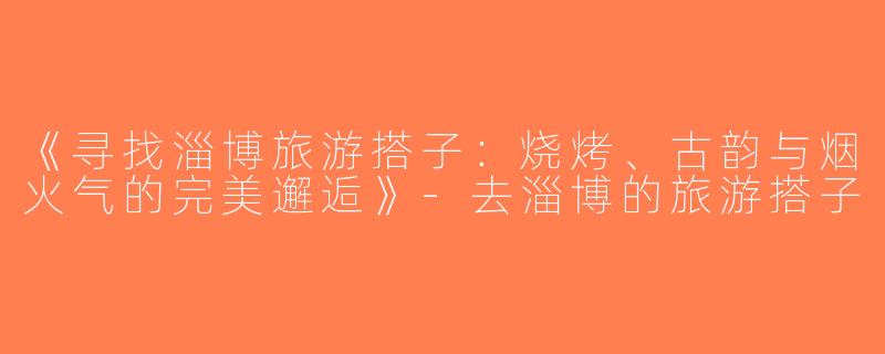 《寻找淄博旅游搭子：烧烤、古韵与烟火气的完美邂逅》-去淄博的旅游搭子
