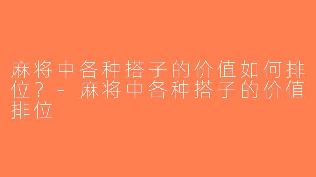 麻将中各种搭子的价值如何排位？-麻将中各种搭子的价值排位