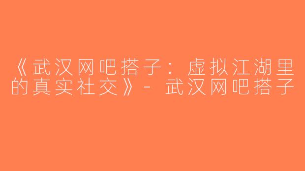 《武汉网吧搭子：虚拟江湖里的真实社交》-武汉网吧搭子