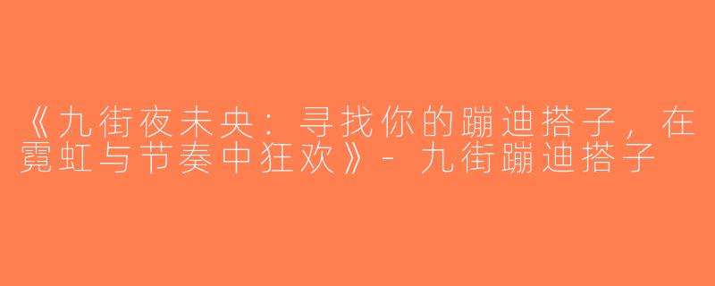 《九街夜未央：寻找你的蹦迪搭子，在霓虹与节奏中狂欢》-九街蹦迪搭子