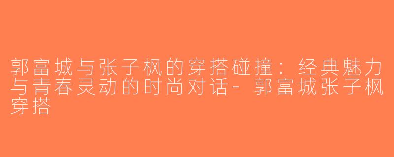 郭富城与张子枫的穿搭碰撞：经典魅力与青春灵动的时尚对话-郭富城张子枫穿搭