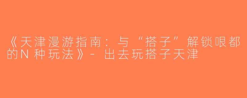 《天津漫游指南：与“搭子”解锁哏都的N种玩法》-出去玩搭子天津