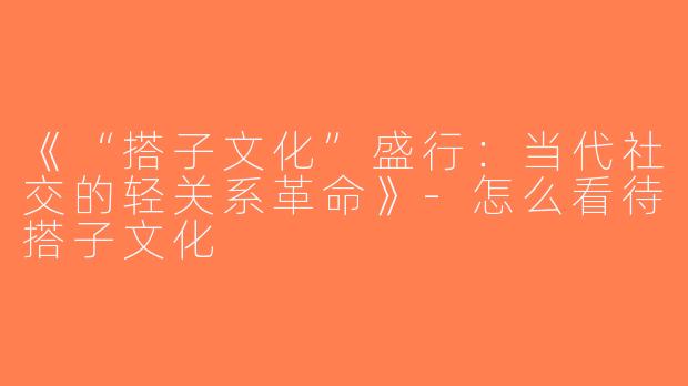 《“搭子文化”盛行：当代社交的轻关系革命》-怎么看待搭子文化