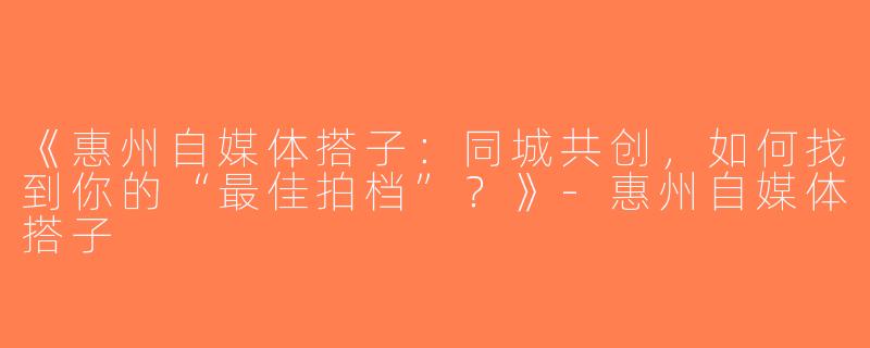 《惠州自媒体搭子：同城共创，如何找到你的“最佳拍档”？》-惠州自媒体搭子