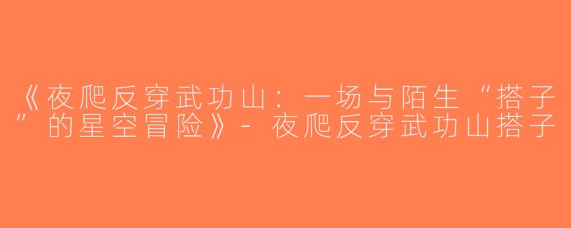 《夜爬反穿武功山：一场与陌生“搭子”的星空冒险》-夜爬反穿武功山搭子