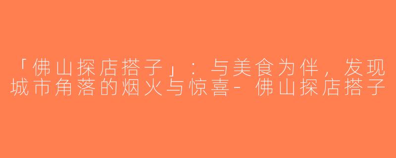 「佛山探店搭子」：与美食为伴，发现城市角落的烟火与惊喜-佛山探店搭子