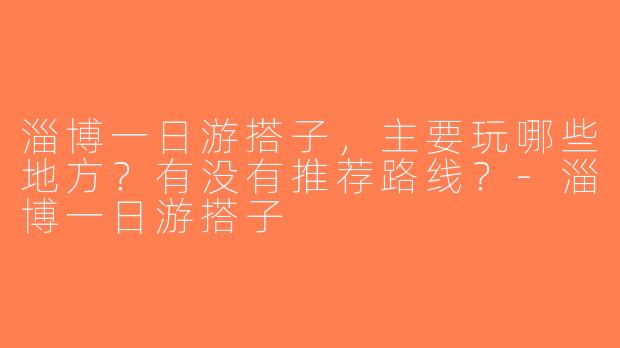 淄博一日游搭子，主要玩哪些地方？有没有推荐路线？-淄博一日游搭子