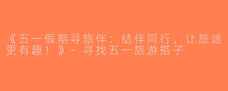 《五一假期寻旅伴：结伴同行，让旅途更有趣！》-寻找五一旅游搭子