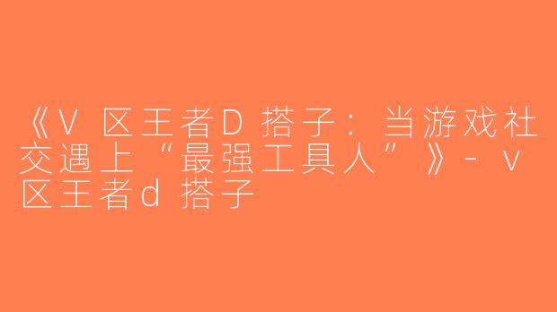 《V区王者D搭子：当游戏社交遇上“最强工具人”》-v区王者d搭子