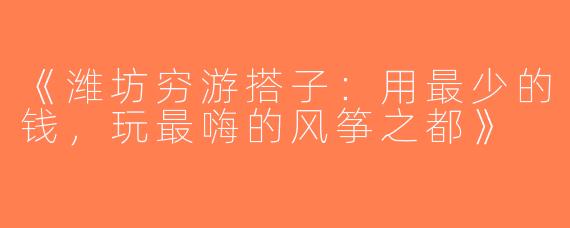 《潍坊穷游搭子：用最少的钱，玩最嗨的风筝之都》