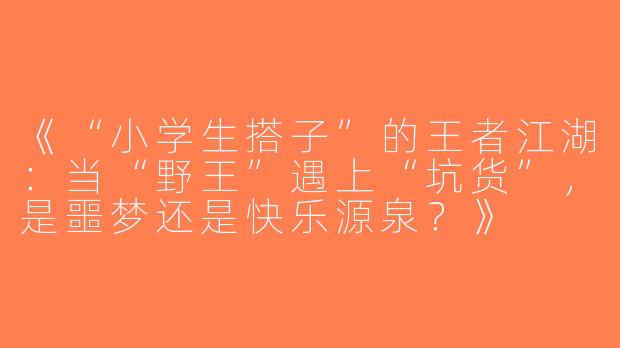 《“小学生搭子”的王者江湖：当“野王”遇上“坑货”，是噩梦还是快乐源泉？》