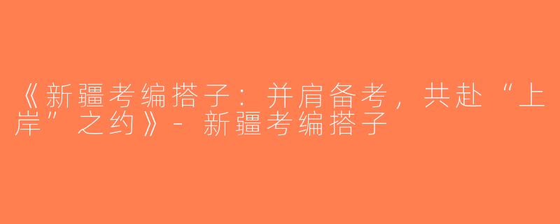 《新疆考编搭子：并肩备考，共赴“上岸”之约》-新疆考编搭子