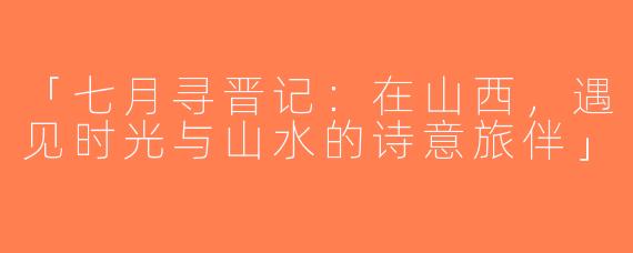 「七月寻晋记：在山西，遇见时光与山水的诗意旅伴」