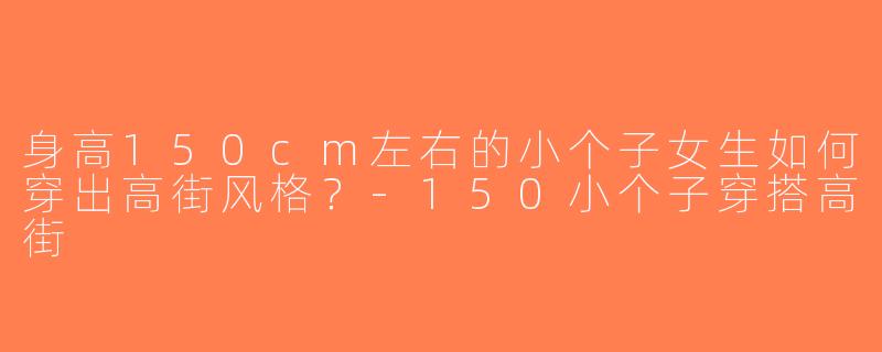 身高150cm左右的小个子女生如何穿出高街风格？-150小个子穿搭高街