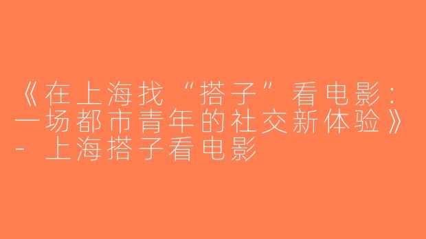 《在上海找“搭子”看电影：一场都市青年的社交新体验》-上海搭子看电影