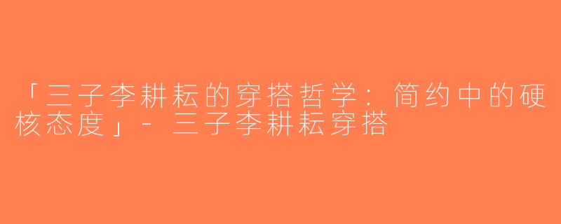 「三子李耕耘的穿搭哲学：简约中的硬核态度」-三子李耕耘穿搭