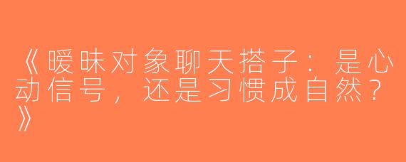《暧昧对象聊天搭子：是心动信号，还是习惯成自然？》