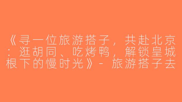 《寻一位旅游搭子，共赴北京：逛胡同、吃烤鸭，解锁皇城根下的慢时光》-旅游搭子去北京