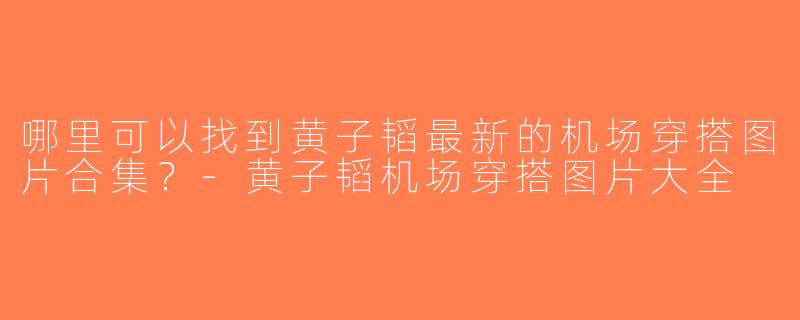 哪里可以找到黄子韬最新的机场穿搭图片合集？-黄子韬机场穿搭图片大全